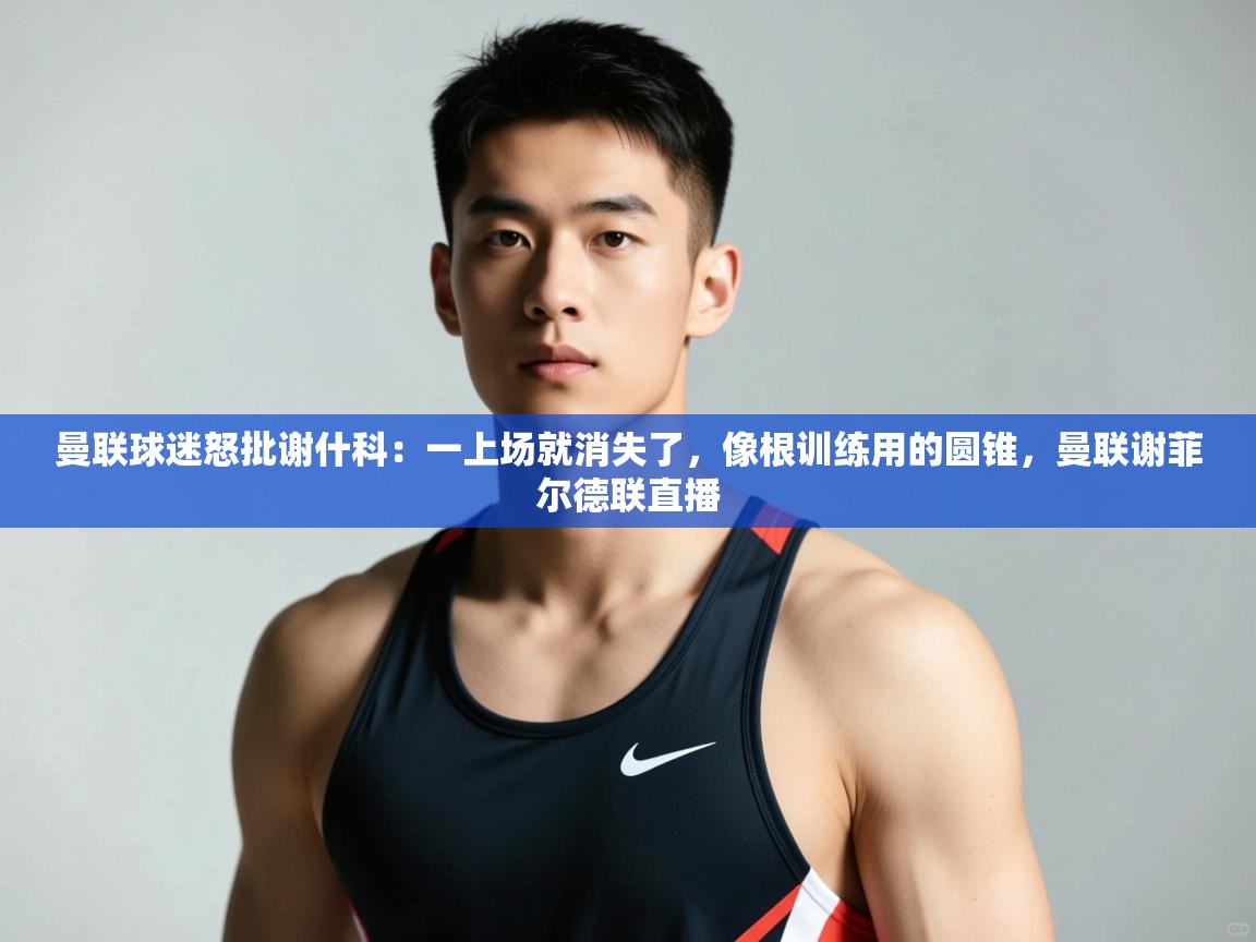 开云体育在线下载-曼联球迷怒批谢什科：一上场就消失了，像根训练用的圆锥，曼联谢菲尔德联直播  第3张