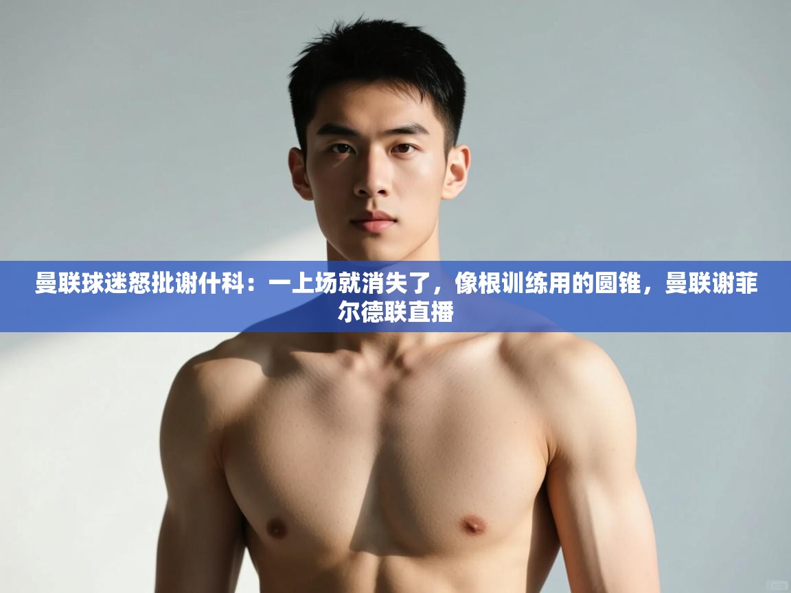 开云体育在线下载-曼联球迷怒批谢什科：一上场就消失了，像根训练用的圆锥，曼联谢菲尔德联直播  第4张