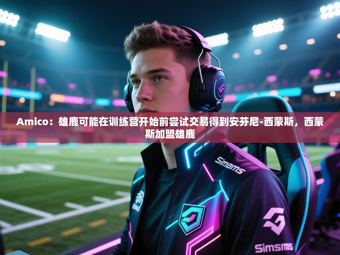 开云注册-Amico：雄鹿可能在训练营开始前尝试交易得到安芬尼-西蒙斯，西蒙斯加盟雄鹿